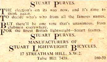 STUART PURVES. The election’s on its way now, and its time to think again, To decide who’s who from all the famous names, But there’ll be one vote that’s unanimous, from clubmen everywhere, For the finest British lightweight- Stuart frames. STUART PURVES. MANUFACTURERS OF STUART LIGHTWEIGHT BICYCLES, 17 STREATHAM HILL S.W.2. Tulse Hill 7458